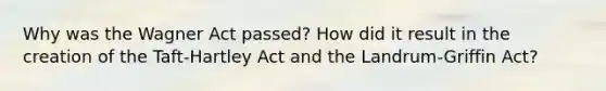 Why was the Wagner Act passed? How did it result in the creation of the Taft-Hartley Act and the Landrum-Griffin Act?