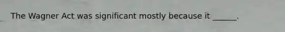 The Wagner Act was significant mostly because it ______.