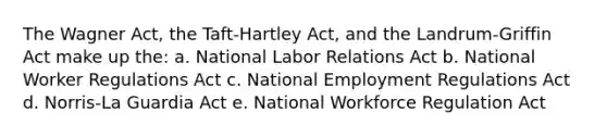 The Wagner Act, the Taft-Hartley Act, and the Landrum-Griffin Act make up the: a. National Labor Relations Act b. National Worker Regulations Act c. National Employment Regulations Act d. Norris-La Guardia Act e. National Workforce Regulation Act