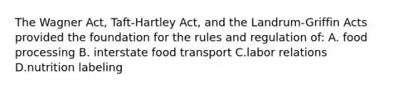 The Wagner Act, Taft-Hartley Act, and the Landrum-Griffin Acts provided the foundation for the rules and regulation of: A. food processing B. interstate food transport C.labor relations D.nutrition labeling