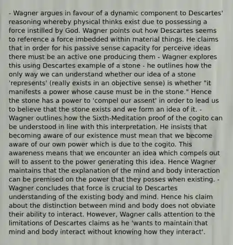 - Wagner argues in favour of a dynamic component to Descartes' reasoning whereby physical thinks exist due to possessing a force instilled by God. Wagner points out how Descartes seems to reference a force imbedded within material things. He claims that in order for his passive sense capacity for perceive ideas there must be an active one producing them - Wagner explores this using Descartes example of a stone - he outlines how the only way we can understand whether our idea of a stone 'represents' (really exists in an objective sense) is whether "it manifests a power whose cause must be in the stone." Hence the stone has a power to 'compel our assent' in order to lead us to believe that the stone exists and we form an idea of it. - Wagner outlines how the Sixth-Meditation proof of the cogito can be understood in line with this interpretation. He insists that becoming aware of our existence must mean that we become aware of our own power which is due to the cogito. This awareness means that we encounter an idea which compels out will to assent to the power generating this idea. Hence Wagner maintains that the explanation of the mind and body interaction can be premised on the power that they posses when existing. - Wagner concludes that force is crucial to Descartes understanding of the existing body and mind. Hence his claim about the distinction between mind and body does not obviate their ability to interact. However, Wagner calls attention to the limitations of Descartes claims as he 'wants to maintain that mind and body interact without knowing how they interact'.