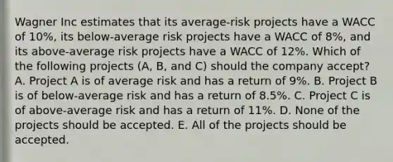 Wagner Inc estimates that its average-risk projects have a WACC of 10%, its below-average risk projects have a WACC of 8%, and its above-average risk projects have a WACC of 12%. Which of the following projects (A, B, and C) should the company accept? A. Project A is of average risk and has a return of 9%. B. Project B is of below-average risk and has a return of 8.5%. C. Project C is of above-average risk and has a return of 11%. D. None of the projects should be accepted. E. All of the projects should be accepted.