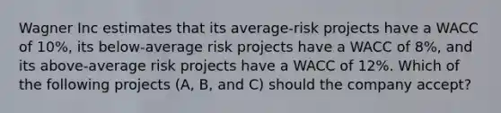 Wagner Inc estimates that its average-risk projects have a WACC of 10%, its below-average risk projects have a WACC of 8%, and its above-average risk projects have a WACC of 12%. Which of the following projects (A, B, and C) should the company accept?