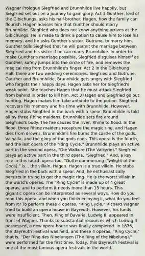 Wagner Prologue Siegfried and Brunnhilde live happily, but Siegfried set out on a journey to gain glory. Act 1 Gunther, lord of the Gibichungs, asks his half-brother, Hagen, how the family can flourish. Hagen advises him that Gunther should marry Brunnhilde. Siegfried who does not know anything arrives at the Gibichungs. He is made to drink a potion to cause him to lose his memory, and he asks Gunther's sister, Gutrune, to marry him. Gunther tells Siegfried that he will permit the marriage between Siegfried and his sister if he can marry Brunnhilde. In order to make Gunther's marriage possible, Siegfried disguises himself as Gunther, safely jumps into the circle of fire, and removes the magical ring from Brunnhilde's finger. Act 2 In the Gibichung Hall, there are two wedding ceremonies, Siegfried and Gutrune, Gunther and Brunnhilde. Brunnhilde gets angry with Siegfried who forgets their happy days. Hagen asks her for Siegfried's weak point. She teaches Hagen that he must attack Siegfried from behind in order to kill him. Act 3 Hagen and Siegfried go out hunting. Hagen makes him take antidote to the potion. Siegfried recovers his memory and his time with Brunnhilde. However, Hagen stabs Siegfried in the back with a spear. Brunnhilde is told all by three Rhine maidens. Brunnhilde sets fire around Siegfried's body. The fire causes the river, Rhine to flood. In the flood, three Rhine maidens recapture the magic ring, and Hagen dies from drowns. Brunnhilde's fire burns the castle of the gods, Valhalla, and the glory of the gods ends. This opera is the fourth, and the last opera of the "Ring Cycle." Brunnhilde plays an active part in the second opera, "Die Walkure (The Valkyrie)." Siegfried plays an active part in the third opera, "Siegfried." And, a key role in this fourth opera too, "Gotterdammerung (Twilight of the Gods)," is... the villain, Hagen. Hagen is a true villain. He stabs Siegfried in the back with a spear. And, he enthusiastically persists in trying to get the magic ring. He is the worst villain in the world's operas. The "Ring Cycle" is made up of 4 great operas, and to perform it needs more than 15 hours. This gigantic opera can be interpreted as several ways. How do you read this opera, and when you finish enjoying it, what do you feel from it? To perform these 4 operas, "Ring Cycle," Richard Wagner tried to build an opera house in Bayreuth. However, his funds were insufficient. Then, King of Bavaria, Ludwig II, appeared in front of Wagner. Thanks to substantial resources which Ludwig II possessed, a new opera house was finally completed. In 1876, the Bayreuth Festival was held, and these 4 operas, "Ring Cycle," that is, "Der Ring des Nibelungen (The Ring of the Nibelung)," were performed for the first time. Today, this Bayreuth Festival is one of the most famous opera festivals in the world.