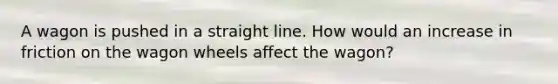 A wagon is pushed in a straight line. How would an increase in friction on the wagon wheels affect the wagon?