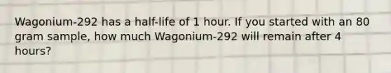 Wagonium-292 has a half-life of 1 hour. If you started with an 80 gram sample, how much Wagonium-292 will remain after 4 hours?