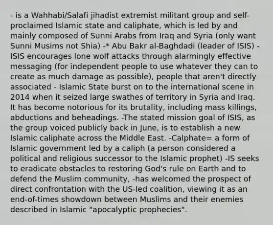 - is a Wahhabi/Salafi jihadist extremist militant group and self-proclaimed Islamic state and caliphate, which is led by and mainly composed of Sunni Arabs from Iraq and Syria (only want Sunni Musims not Shia) -* Abu Bakr al-Baghdadi (leader of ISIS) -ISIS encourages lone wolf attacks through alarmingly effective messaging (for independent people to use whatever they can to create as much damage as possible), people that aren't directly associated - Islamic State burst on to the international scene in 2014 when it seized large swathes of territory in Syria and Iraq. It has become notorious for its brutality, including mass killings, abductions and beheadings. -The stated mission goal of ISIS, as the group voiced publicly back in June, is to establish a new Islamic caliphate across the Middle East. -Calphate= a form of Islamic government led by a caliph (a person considered a political and religious successor to the Islamic prophet) -IS seeks to eradicate obstacles to restoring God's rule on Earth and to defend the Muslim community, -has welcomed the prospect of direct confrontation with the US-led coalition, viewing it as an end-of-times showdown between Muslims and their enemies described in Islamic "apocalyptic prophecies".