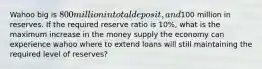 Wahoo big is 800 million in total deposit, and100 million in reserves. If the required reserve ratio is 10%, what is the maximum increase in the money supply the economy can experience wahoo where to extend loans will still maintaining the required level of reserves?