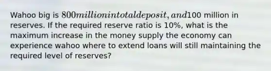 Wahoo big is 800 million in total deposit, and100 million in reserves. If the required reserve ratio is 10%, what is the maximum increase in the money supply the economy can experience wahoo where to extend loans will still maintaining the required level of reserves?