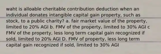 waht is alloable cheritable contribution deduction when an individual donates intangible capital gain property, such as stock, to a public charity? a. fair market value of the property, limited to 20% AGI b. FMV of the property, limited to 30% AGI c FMV of the property, less long term capital gain recognized if sold, limited to 20% AGI D. FMV of property, less long term capital gain recognized if sold, limited to 30% AGI