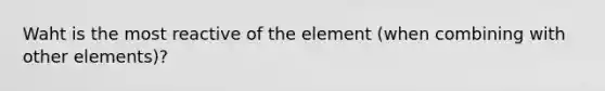 Waht is the most reactive of the element (when combining with other elements)?