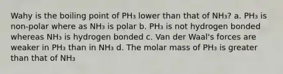 Wahy is the boiling point of PH₃ lower than that of NH₃? a. PH₃ is non-polar where as NH₃ is polar b. PH₃ is not hydrogen bonded whereas NH₃ is hydrogen bonded c. Van der Waal's forces are weaker in PH₃ than in NH₃ d. The molar mass of PH₃ is greater than that of NH₃