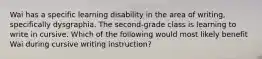 Wai has a specific learning disability in the area of writing, specifically dysgraphia. The second-grade class is learning to write in cursive. Which of the following would most likely benefit Wai during cursive writing instruction?