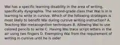 Wai has a specific learning disability in the area of writing, specifically dysgraphia. The second-grade class that Wai is in is learning to write in cursive. Which of the following strategies is most likely to benefit Wai during cursive writing instruction? A. Teaching Wai metacognition techniques B. Allowing Wai to use colored pencils to write C. Having Wai trace script letters in the air using two fingers D. Exempting Wai from the requirement of writing in cursive until he is older