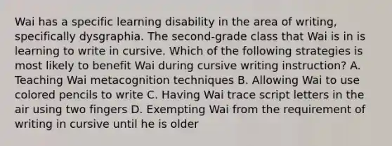 Wai has a specific learning disability in the area of writing, specifically dysgraphia. The second-grade class that Wai is in is learning to write in cursive. Which of the following strategies is most likely to benefit Wai during cursive writing instruction? A. Teaching Wai metacognition techniques B. Allowing Wai to use colored pencils to write C. Having Wai trace script letters in the air using two fingers D. Exempting Wai from the requirement of writing in cursive until he is older