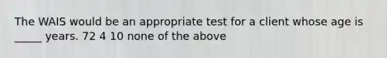 The WAIS would be an appropriate test for a client whose age is _____ years. 72 4 10 none of the above