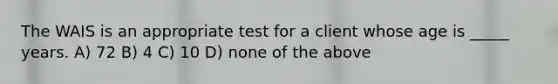 The WAIS is an appropriate test for a client whose age is _____ years. A) 72 B) 4 C) 10 D) none of the above