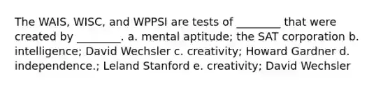 The WAIS, WISC, and WPPSI are tests of ________ that were created by ________. a. mental aptitude; the SAT corporation b. intelligence; David Wechsler c. creativity; Howard Gardner d. independence.; Leland Stanford e. creativity; David Wechsler