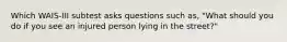 Which WAIS-III subtest asks questions such as, "What should you do if you see an injured person lying in the street?"