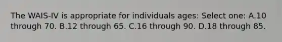 The WAIS-IV is appropriate for individuals ages: Select one: A.10 through 70. B.12 through 65. C.16 through 90. D.18 through 85.