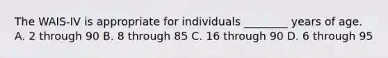 The WAIS-IV is appropriate for individuals ________ years of age. A. 2 through 90 B. 8 through 85 C. 16 through 90 D. 6 through 95