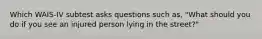 Which WAIS-IV subtest asks questions such as, "What should you do if you see an injured person lying in the street?"