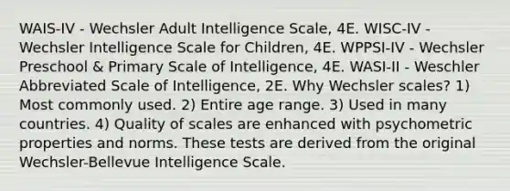 WAIS-IV - Wechsler Adult Intelligence Scale, 4E. WISC-IV - Wechsler Intelligence Scale for Children, 4E. WPPSI-IV - Wechsler Preschool & Primary Scale of Intelligence, 4E. WASI-II - Weschler Abbreviated Scale of Intelligence, 2E. Why Wechsler scales? 1) Most commonly used. 2) Entire age range. 3) Used in many countries. 4) Quality of scales are enhanced with psychometric properties and norms. These tests are derived from the original Wechsler-Bellevue Intelligence Scale.