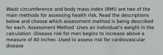 Waist circumference and body mass index (BMI) are two of the main methods for assessing health risk. Read the descriptions below and choose which assessment method is being described for each. Assessment Method -Uses an individual's weight in the calculation -Disease risk for men begins to increase above a measure of 40 inches -Used to assess risk for cardiovascular disease