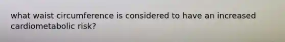 what waist circumference is considered to have an increased cardiometabolic risk?