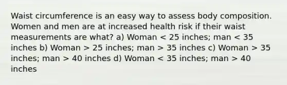 Waist circumference is an easy way to assess body composition. Women and men are at increased health risk if their waist measurements are what? a) Woman 25 inches; man > 35 inches c) Woman > 35 inches; man > 40 inches d) Woman 40 inches