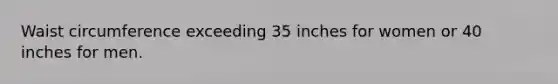 Waist circumference exceeding 35 inches for women or 40 inches for men.