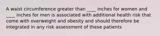 A waist circumference greater than ____ inches for women and ____ inches for men is associated with additional health risk that come with overweight and obesity and should therefore be integrated in any risk assessment of these patients