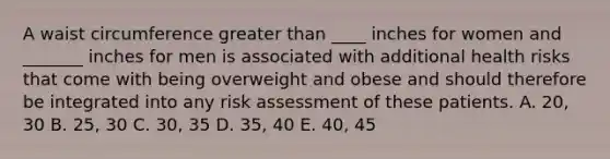 A waist circumference greater than ____ inches for women and _______ inches for men is associated with additional health risks that come with being overweight and obese and should therefore be integrated into any risk assessment of these patients. A. 20, 30 B. 25, 30 C. 30, 35 D. 35, 40 E. 40, 45