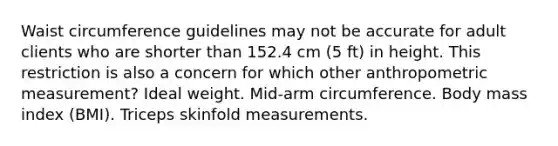 Waist circumference guidelines may not be accurate for adult clients who are shorter than 152.4 cm (5 ft) in height. This restriction is also a concern for which other anthropometric measurement? Ideal weight. Mid-arm circumference. Body mass index (BMI). Triceps skinfold measurements.