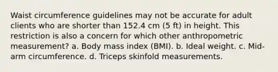 Waist circumference guidelines may not be accurate for adult clients who are shorter than 152.4 cm (5 ft) in height. This restriction is also a concern for which other anthropometric measurement? a. Body mass index (BMI). b. Ideal weight. c. Mid-arm circumference. d. Triceps skinfold measurements.