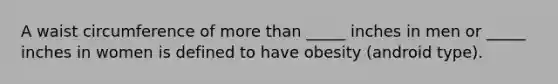 A waist circumference of more than _____ inches in men or _____ inches in women is defined to have obesity (android type).