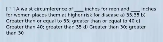 [ " ] A waist circumference of ____ inches for men and ____ inches for women places them at higher risk for disease a) 35;35 b) Greater than or equal to 35; greater than or equal to 40 c) Greater than 40; greater than 35 d) Greater than 30; greater than 30