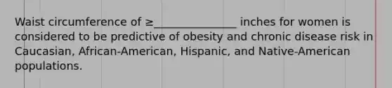 Waist circumference of ≥_______________ inches for women is considered to be predictive of obesity and chronic disease risk in Caucasian, African-American, Hispanic, and Native-American populations.