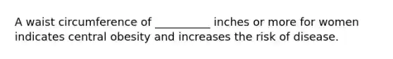 A waist circumference of __________ inches or more for women indicates central obesity and increases the risk of disease.