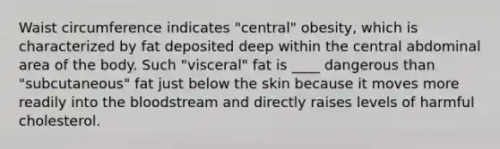 Waist circumference indicates "central" obesity, which is characterized by fat deposited deep within the central abdominal area of the body. Such "visceral" fat is ____ dangerous than "subcutaneous" fat just below the skin because it moves more readily into the bloodstream and directly raises levels of harmful cholesterol.