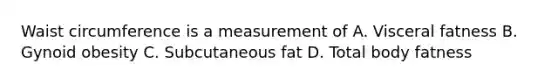 Waist circumference is a measurement of A. Visceral fatness B. Gynoid obesity C. Subcutaneous fat D. Total body fatness