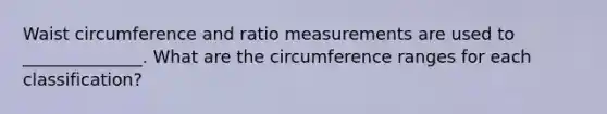 Waist circumference and ratio measurements are used to ______________. What are the circumference ranges for each classification?