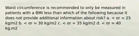 Waist circumference is recommended to only be measured in patients with a BMI less than which of the following because it does not provide additional information about risk? a. < or = 25 kg/m2 b. < or = 30 kg/m2 c. < or = 35 kg/m2 d. < or = 40 kg.m2