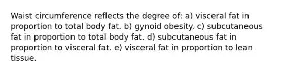 Waist circumference reflects the degree of: a) visceral fat in proportion to total body fat. b) gynoid obesity. c) subcutaneous fat in proportion to total body fat. d) subcutaneous fat in proportion to visceral fat. e) visceral fat in proportion to lean tissue.