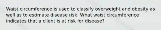 Waist circumference is used to classify overweight and obesity as well as to estimate disease risk. What waist circumference indicates that a client is at risk for disease?