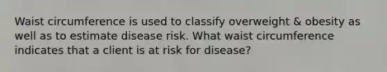 Waist circumference is used to classify overweight & obesity as well as to estimate disease risk. What waist circumference indicates that a client is at risk for disease?