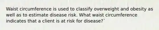 Waist circumference is used to classify overweight and obesity as well as to estimate disease risk. What waist circumference indicates that a client is at risk for disease?`