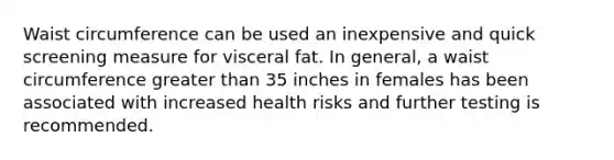 Waist circumference can be used an inexpensive and quick screening measure for visceral fat. In general, a waist circumference greater than 35 inches in females has been associated with increased health risks and further testing is recommended.