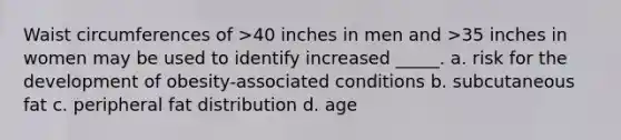 Waist circumferences of >40 inches in men and >35 inches in women may be used to identify increased _____. a. risk for the development of obesity-associated conditions b. subcutaneous fat c. peripheral fat distribution d. age