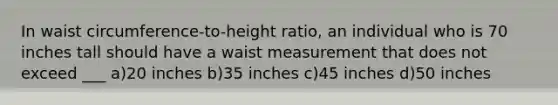 In waist circumference-to-height ratio, an individual who is 70 inches tall should have a waist measurement that does not exceed ___ a)20 inches b)35 inches c)45 inches d)50 inches